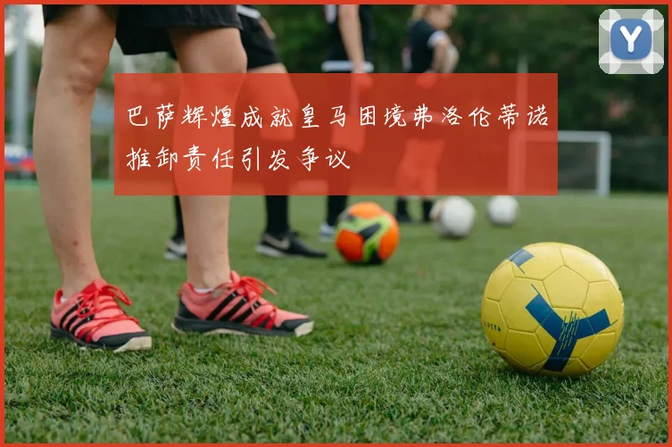 巴萨辉煌成就皇马困境弗洛伦蒂诺推卸责任引发争议