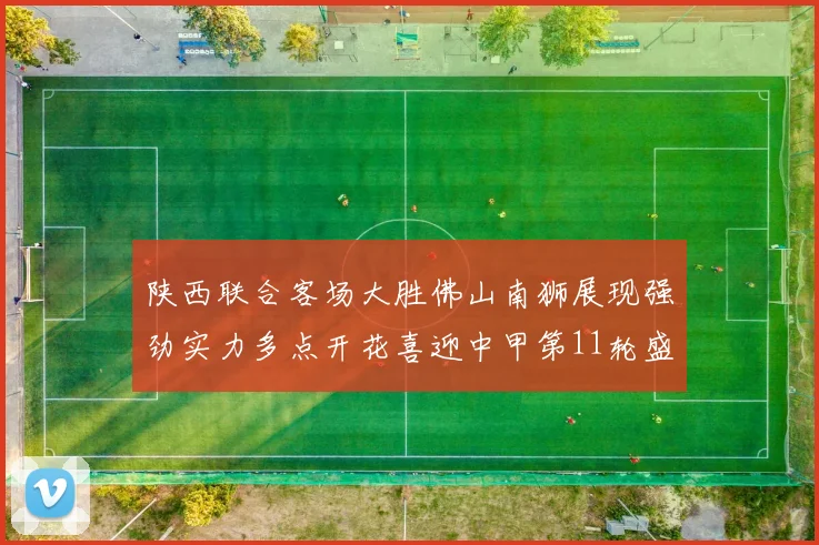 陕西联合客场大胜佛山南狮展现强劲实力多点开花喜迎中甲第11轮盛宴