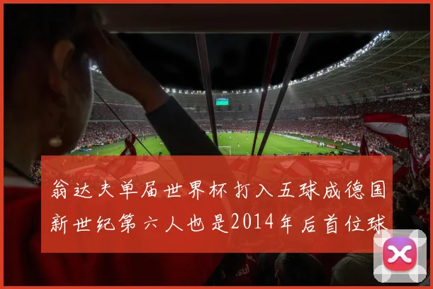 翁达夫单届世界杯打入五球成德国新世纪第六人也是2014年后首位球员