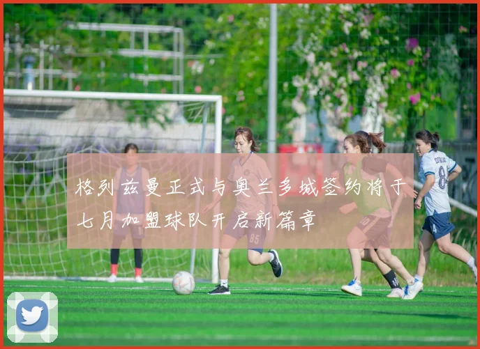 格列兹曼正式与奥兰多城签约将于七月加盟球队开启新篇章
