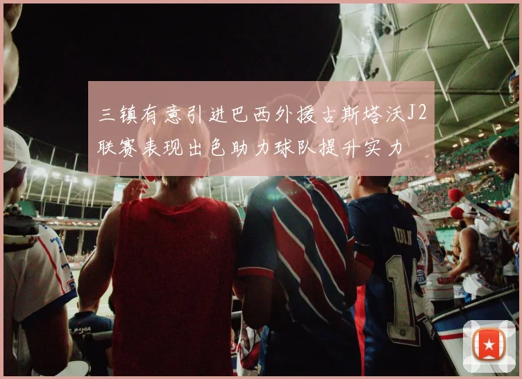 三镇有意引进巴西外援古斯塔沃J2联赛表现出色助力球队提升实力