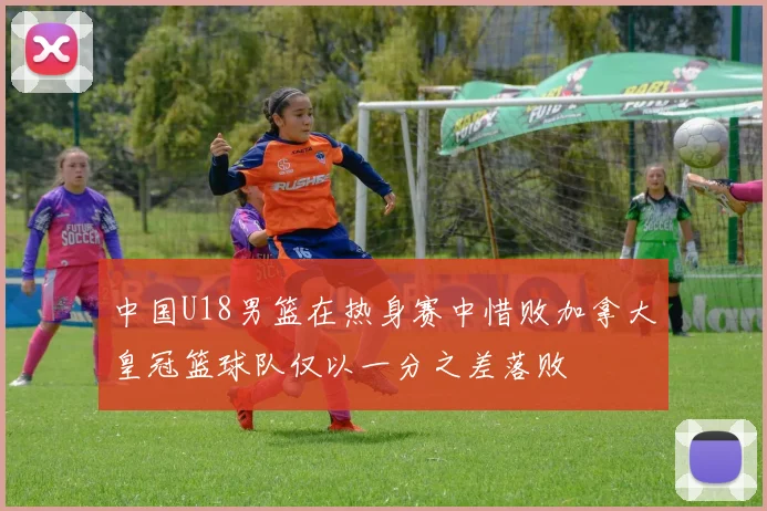 中国U18男篮在热身赛中惜败加拿大皇冠篮球队仅以一分之差落败