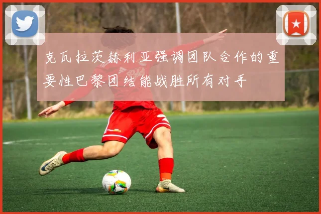 克瓦拉茨赫利亚强调团队合作的重要性巴黎团结能战胜所有对手