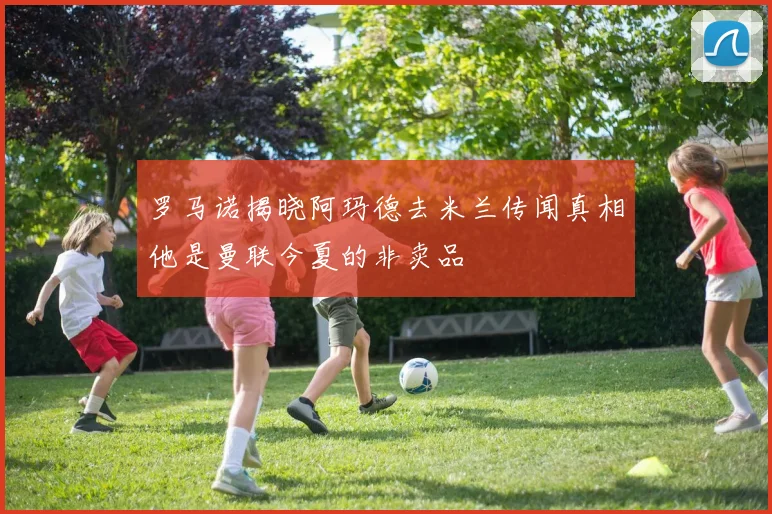 罗马诺揭晓阿玛德去米兰传闻真相他是曼联今夏的非卖品