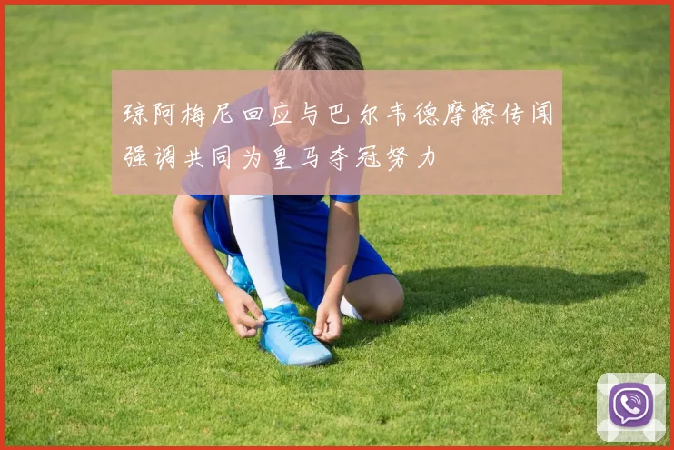 琼阿梅尼回应与巴尔韦德摩擦传闻强调共同为皇马夺冠努力