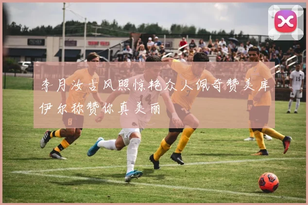 李月汝古风照惊艳众人佩奇赞美库伊尔称赞你真美丽