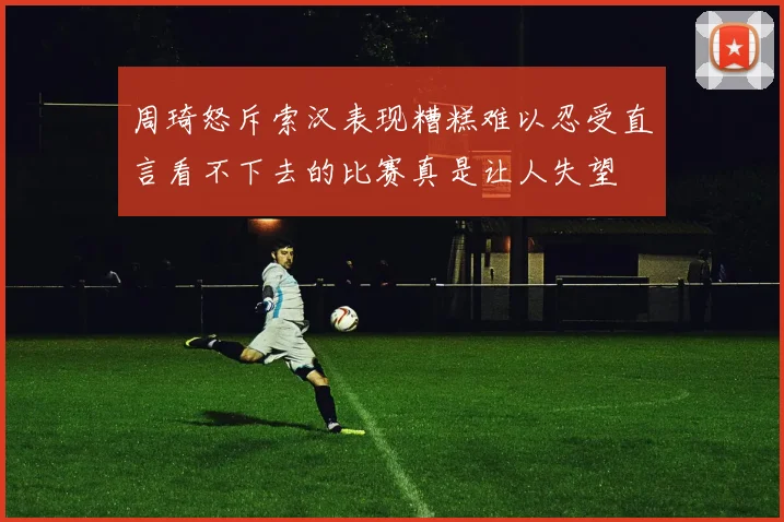 周琦怒斥索汉表现糟糕难以忍受直言看不下去的比赛真是让人失望