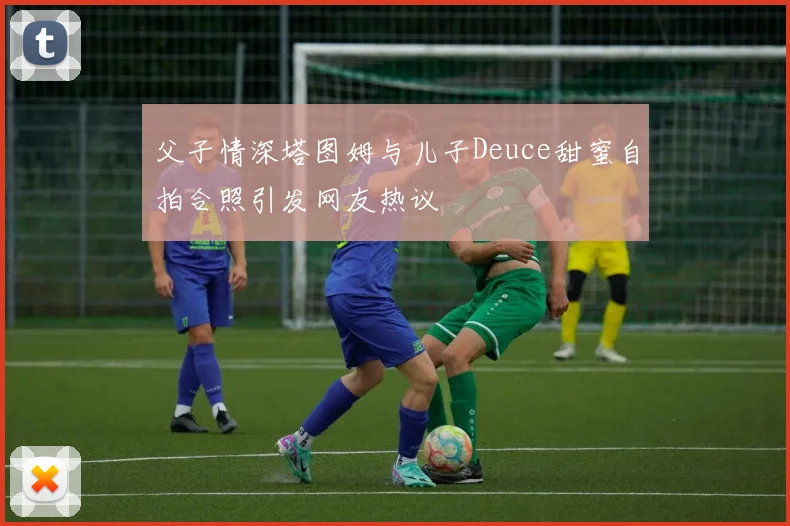 父子情深塔图姆与儿子Deuce甜蜜自拍合照引发网友热议