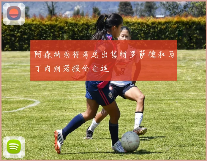 阿森纳或将考虑出售特罗萨德和马丁内利若报价合适