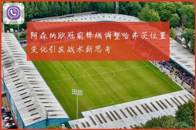 阿森纳欧冠前锋线调整哈弗茨位置变化引发战术新思考