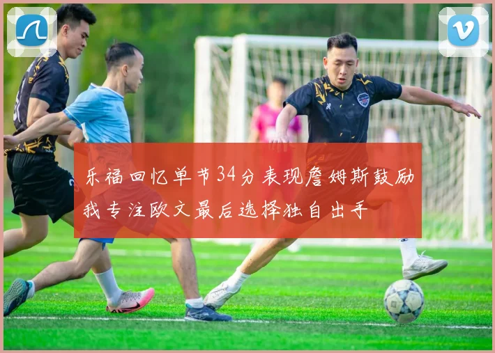 乐福回忆单节34分表现詹姆斯鼓励我专注欧文最后选择独自出手