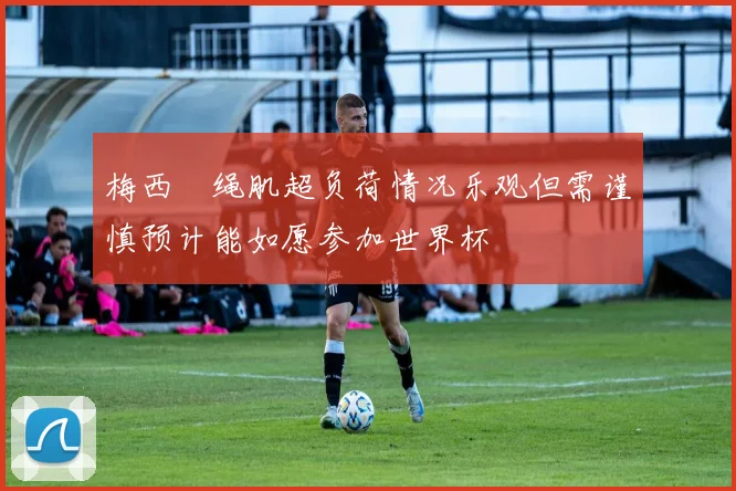 梅西腘绳肌超负荷情况乐观但需谨慎预计能如愿参加世界杯