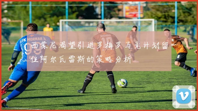 西蒙尼渴望引进罗梅罗马竞计划留住阿尔瓦雷斯的策略分析