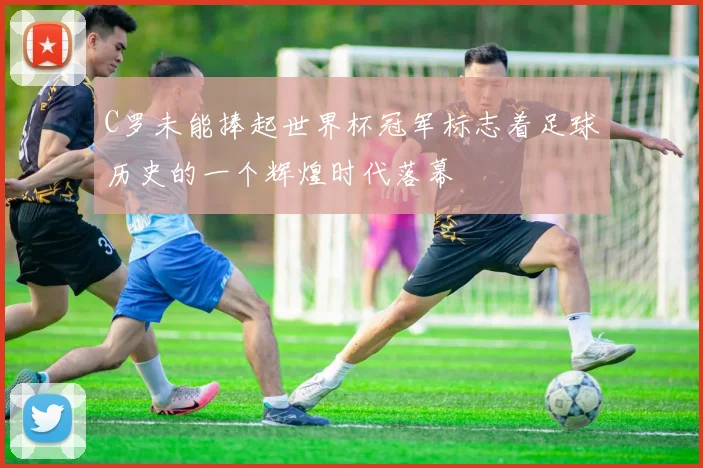 C罗未能捧起世界杯冠军标志着足球历史的一个辉煌时代落幕