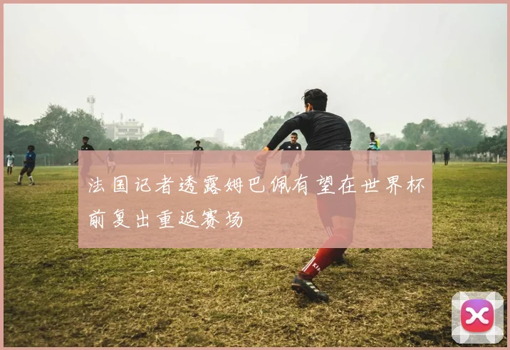 法国记者透露姆巴佩有望在世界杯前复出重返赛场