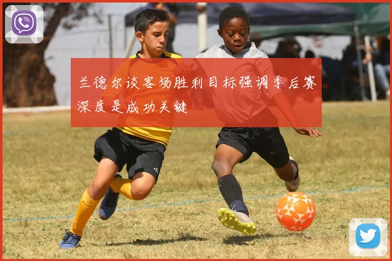 兰德尔谈客场胜利目标强调季后赛深度是成功关键