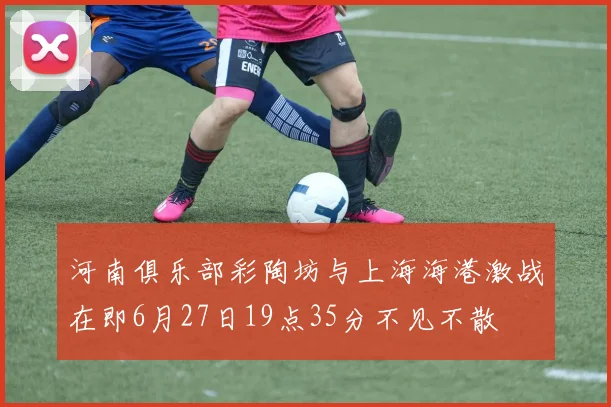 河南俱乐部彩陶坊与上海海港激战在即6月27日19点35分不见不散