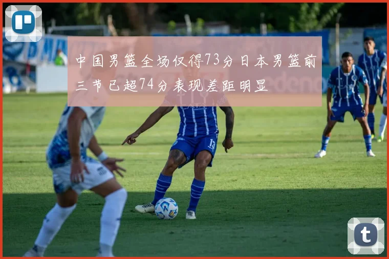 中国男篮全场仅得73分日本男篮前三节已超74分表现差距明显