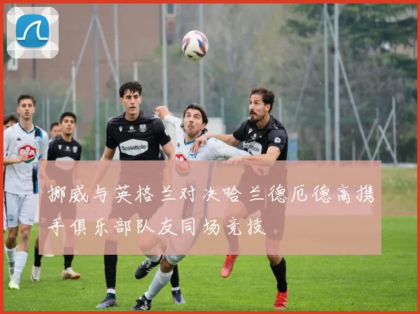 挪威与英格兰对决哈兰德厄德高携手俱乐部队友同场竞技