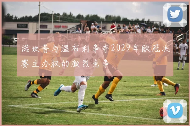 诺坎普与温布利争夺2029年欧冠决赛主办权的激烈竞争