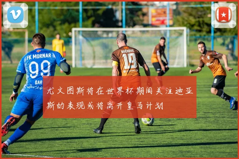 尤文图斯将在世界杯期间关注迪亚斯的表现或将离开皇马计划