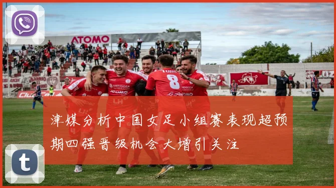 津媒分析中国女足小组赛表现超预期四强晋级机会大增引关注