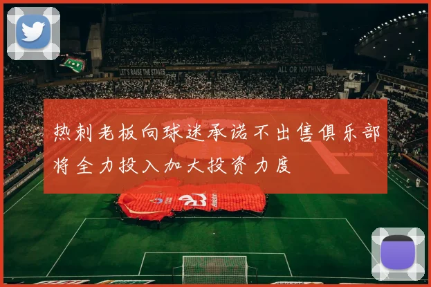 热刺老板向球迷承诺不出售俱乐部将全力投入加大投资力度
