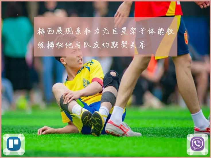 梅西展现亲和力无巨星架子体能教练揭秘他与队友的默契关系