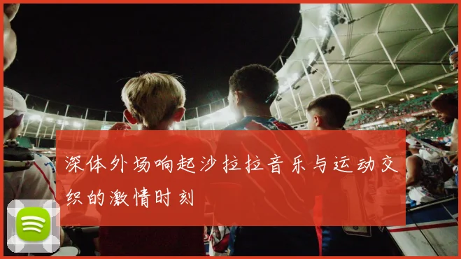 深体外场响起沙拉拉音乐与运动交织的激情时刻