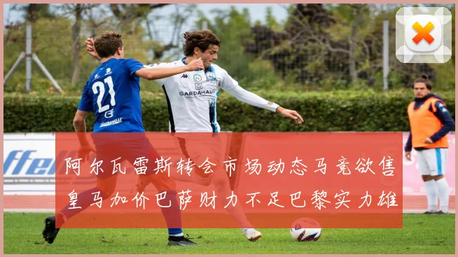 阿尔瓦雷斯转会市场动态马竞欲售皇马加价巴萨财力不足巴黎实力雄厚