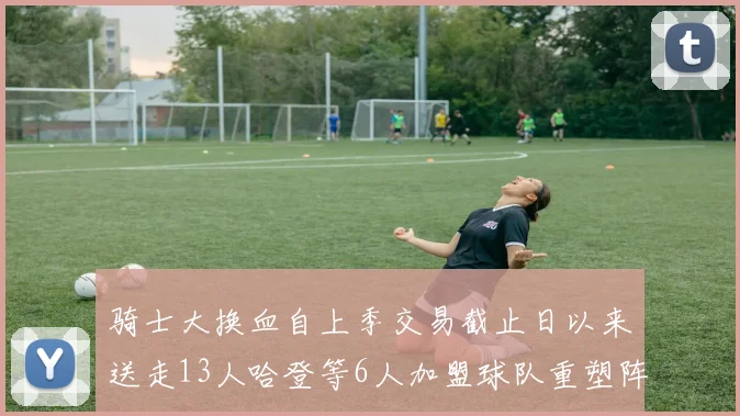 骑士大换血自上季交易截止日以来送走13人哈登等6人加盟球队重塑阵容